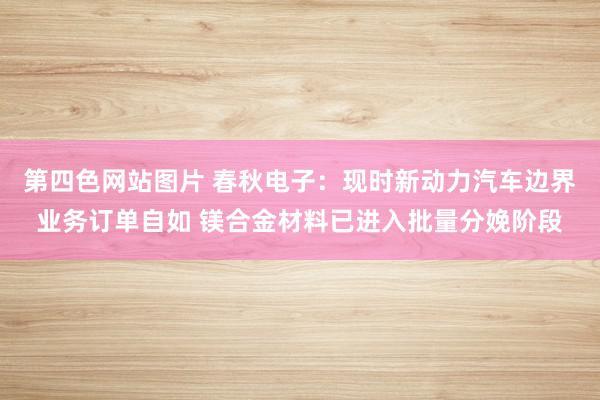 第四色网站图片 春秋电子：现时新动力汽车边界业务订单自如 镁合金材料已进入批量分娩阶段