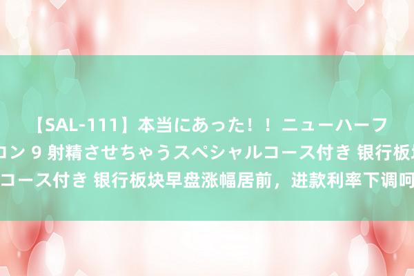 【SAL-111】本当にあった！！ニューハーフ御用達 性感エステサロン 9 射精させちゃうスペシャルコース付き 银行板块早盘涨幅居前，进款利率下调呵护净息差