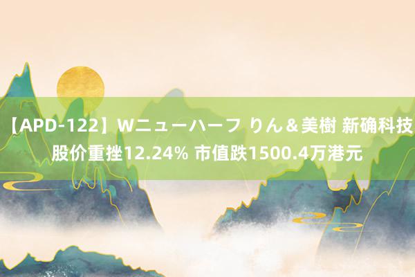 【APD-122】Wニューハーフ りん＆美樹 新确科技股价重挫12.24% 市值跌1500.4万港元