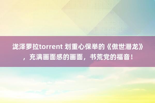 泷泽萝拉torrent 划重心保举的《傲世潜龙》，充满画面感的画面，书荒党的福音！