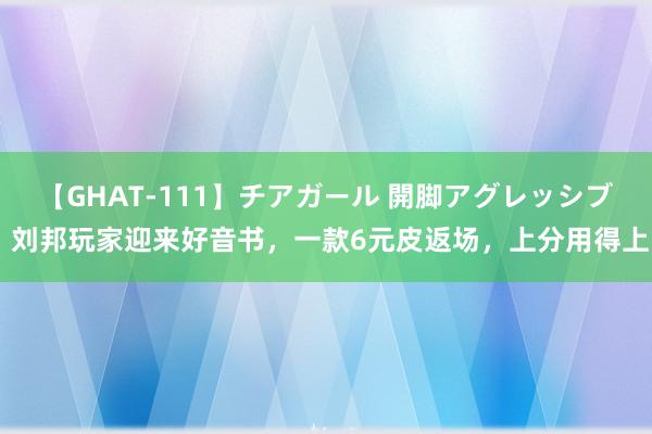 【GHAT-111】チアガール 開脚アグレッシブ 刘邦玩家迎来好音书，一款6元皮返场，上分用得上