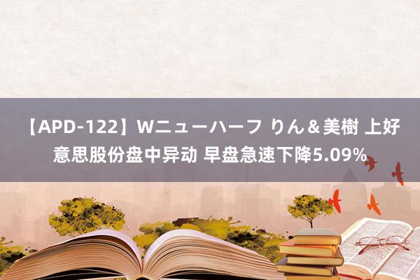 【APD-122】Wニューハーフ りん＆美樹 上好意思股份盘中异动 早盘急速下降5.09%