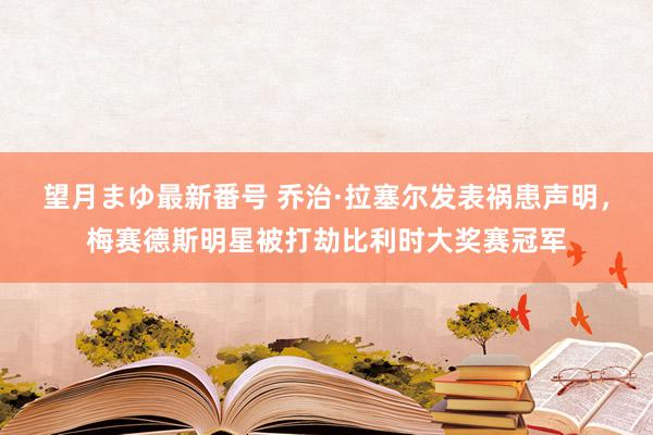 望月まゆ最新番号 乔治·拉塞尔发表祸患声明，梅赛德斯明星被打劫比利时大奖赛冠军