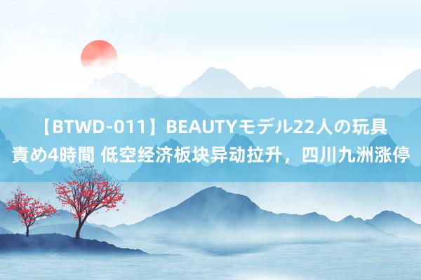 【BTWD-011】BEAUTYモデル22人の玩具責め4時間 低空经济板块异动拉升，四川九洲涨停