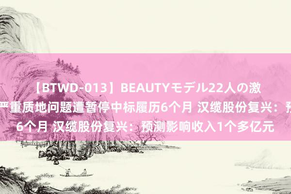 【BTWD-013】BEAUTYモデル22人の激しいピストン4時間 涉严重质地问题遭暂停中标履历6个月 汉缆股份复兴：预测影响收入1个多亿元