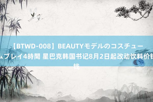 【BTWD-008】BEAUTYモデルのコスチュームプレイ4時間 星巴克韩国书记8月2日起改动饮料价钱