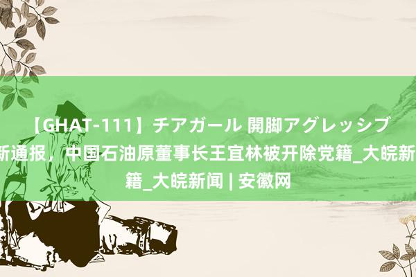 【GHAT-111】チアガール 開脚アグレッシブ 中纪委最新通报，中国石油原董事长王宜林被开除党籍_大皖新闻 | 安徽网