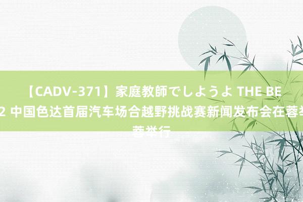 【CADV-371】家庭教師でしようよ THE BEST 2 中国色达首届汽车场合越野挑战赛新闻发布会在蓉举行