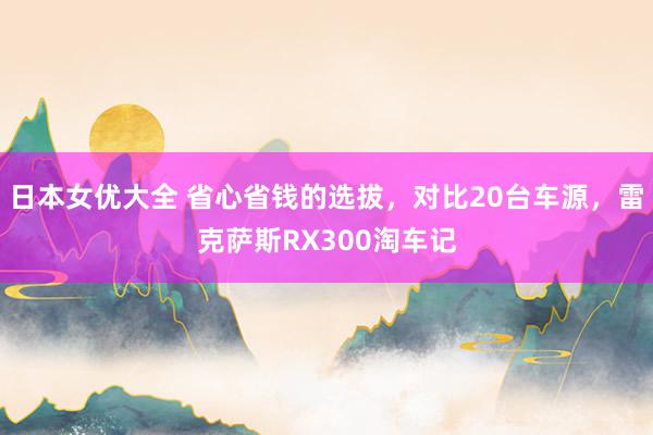 日本女优大全 省心省钱的选拔，对比20台车源，雷克萨斯RX300淘车记