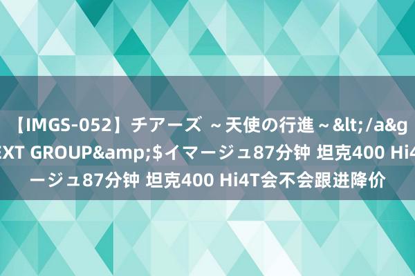 【IMGS-052】チアーズ ～天使の行進～</a>2015-09-17NEXT GROUP&$イマージュ87分钟 坦克400 Hi4T会不会跟进降价