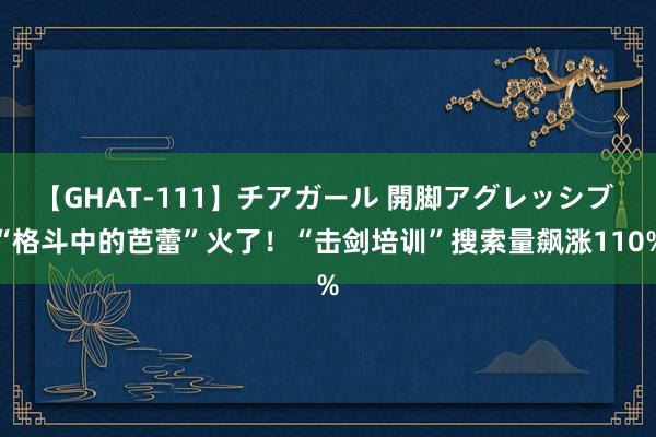 【GHAT-111】チアガール 開脚アグレッシブ “格斗中的芭蕾”火了！“击剑培训”搜索量飙涨110%