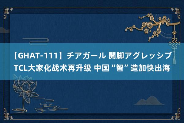 【GHAT-111】チアガール 開脚アグレッシブ TCL大家化战术再升级 中国“智”造加快出海