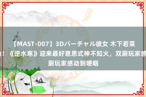 【MAST-007】3Dバーチャル彼女 木下若菜 梦境联动！《逆水寒》迎来最好意思式神不知火，双厨玩家感动到哽咽