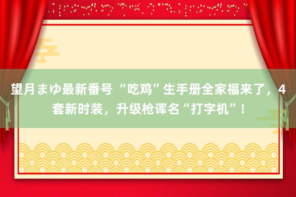 望月まゆ最新番号 “吃鸡”生手册全家福来了，4套新时装，升级枪诨名“打字机”！