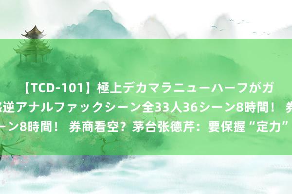 【TCD-101】極上デカマラニューハーフがガン掘り前立腺直撃快感逆アナルファックシーン全33人36シーン8時間！ 券商看空？茅台张德芹：要保握“定力”和“信心”