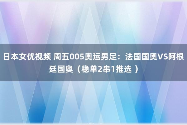 日本女优视频 周五005奥运男足：法国国奥VS阿根廷国奥（稳单2串1推选 ）