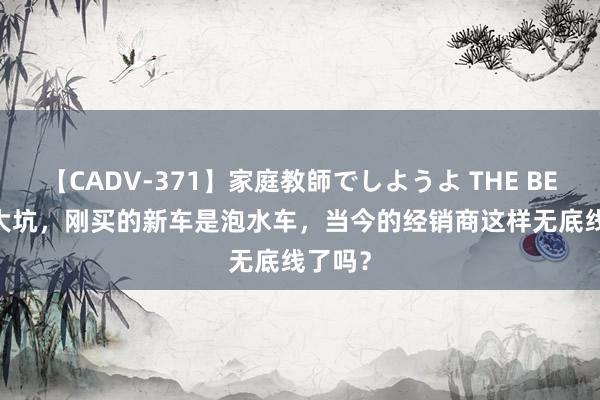 【CADV-371】家庭教師でしようよ THE BEST 2 大坑，刚买的新车是泡水车，当今的经销商这样无底线了吗？