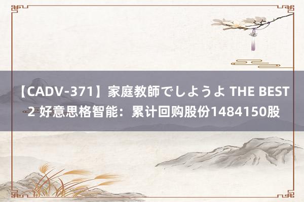 【CADV-371】家庭教師でしようよ THE BEST 2 好意思格智能：累计回购股份1484150股