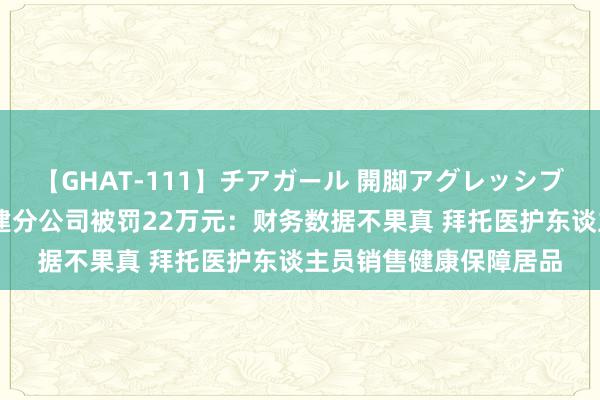 【GHAT-111】チアガール 開脚アグレッシブ 英大泰和东谈主寿福建分公司被罚22万元：财务数据不果真 拜托医护东谈主员销售健康保障居品