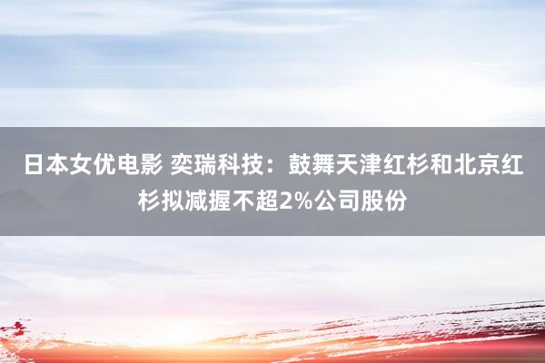 日本女优电影 奕瑞科技：鼓舞天津红杉和北京红杉拟减握不超2%公司股份