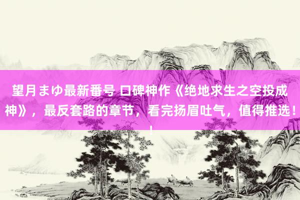 望月まゆ最新番号 口碑神作《绝地求生之空投成神》，最反套路的章节，看完扬眉吐气，值得推选！