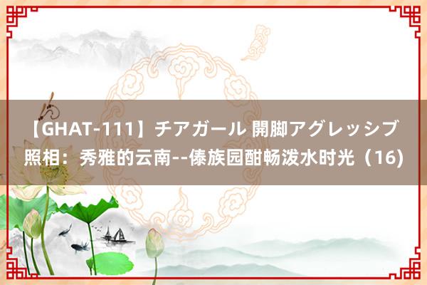 【GHAT-111】チアガール 開脚アグレッシブ 照相：秀雅的云南--傣族园酣畅泼水时光（16)