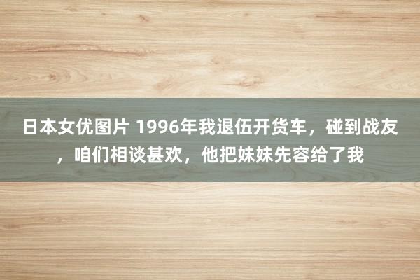 日本女优图片 1996年我退伍开货车，碰到战友，咱们相谈甚欢，他把妹妹先容给了我