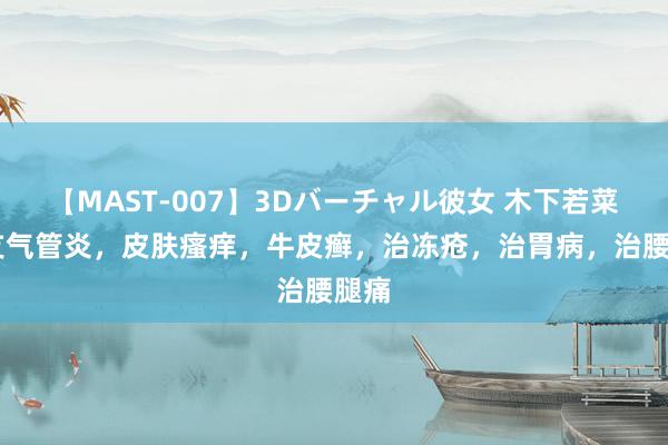 【MAST-007】3Dバーチャル彼女 木下若菜 治支气管炎，皮肤瘙痒，牛皮癣，治冻疮，治胃病，治腰腿痛