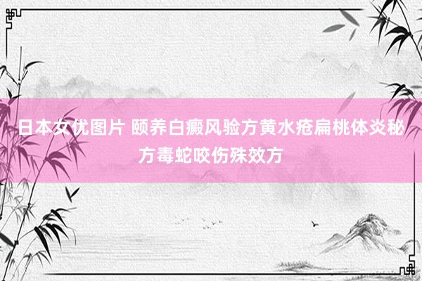 日本女优图片 颐养白癜风验方黄水疮扁桃体炎秘方毒蛇咬伤殊效方