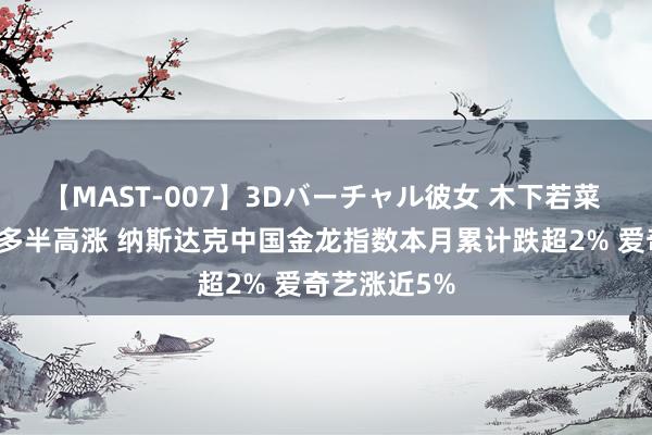 【MAST-007】3Dバーチャル彼女 木下若菜 热点中概股多半高涨 纳斯达克中国金龙指数本月累计跌超2% 爱奇艺涨近5%