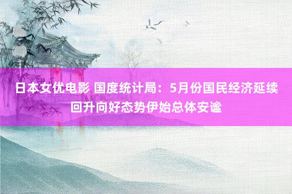 日本女优电影 国度统计局：5月份国民经济延续回升向好态势伊始总体安谧