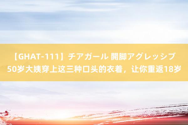 【GHAT-111】チアガール 開脚アグレッシブ 50岁大姨穿上这三种口头的衣着，让你重返18岁