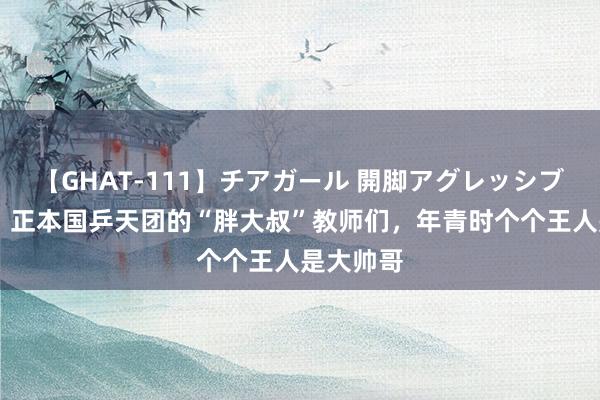 【GHAT-111】チアガール 開脚アグレッシブ 笑麻了，正本国乒天团的“胖大叔”教师们，年青时个个王人是大帅哥