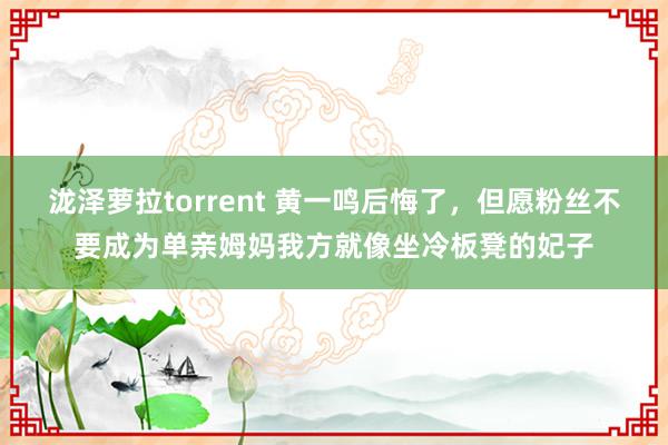 泷泽萝拉torrent 黄一鸣后悔了，但愿粉丝不要成为单亲姆妈我方就像坐冷板凳的妃子