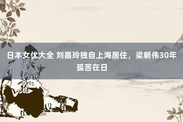 日本女优大全 刘嘉玲独自上海居住，梁朝伟30年孤苦在日