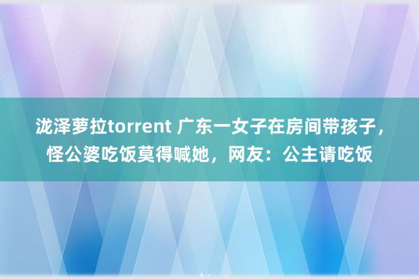 泷泽萝拉torrent 广东一女子在房间带孩子，怪公婆吃饭莫得喊她，网友：公主请吃饭