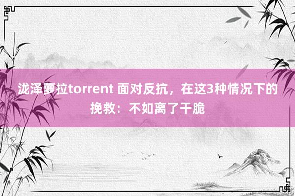 泷泽萝拉torrent 面对反抗，在这3种情况下的挽救：不如离了干脆