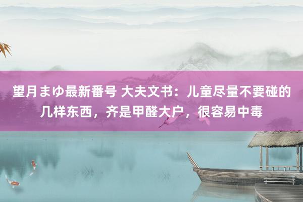 望月まゆ最新番号 大夫文书：儿童尽量不要碰的几样东西，齐是甲醛大户，很容易中毒