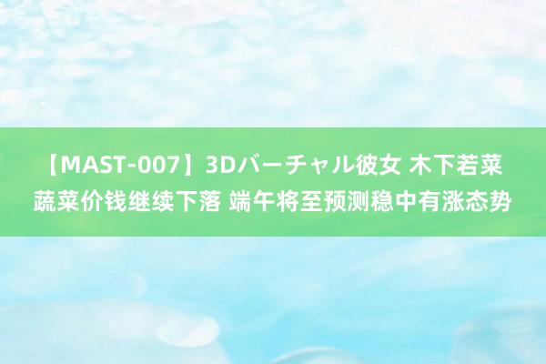 【MAST-007】3Dバーチャル彼女 木下若菜 蔬菜价钱继续下落 端午将至预测稳中有涨态势