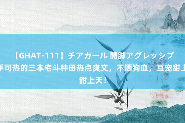 【GHAT-111】チアガール 開脚アグレッシブ 炙手可热的三本宅斗种田热点爽文，不洒狗血，互宠甜上天！