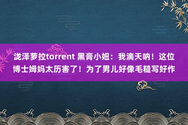 泷泽萝拉torrent 黑膏小妞：我滴天呐！这位博士姆妈太历害了！为了男儿好像毛糙写好作