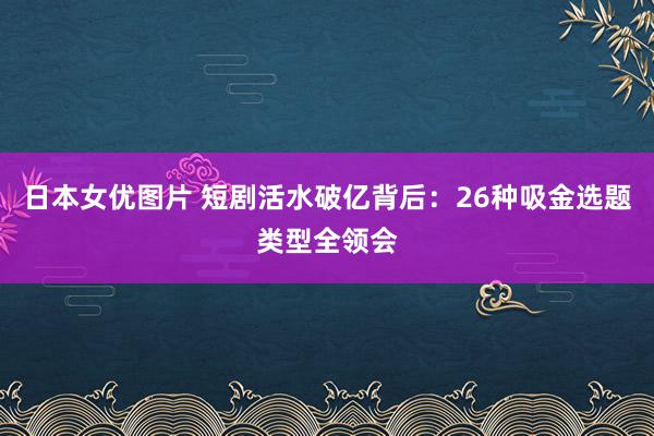 日本女优图片 短剧活水破亿背后：26种吸金选题类型全领会