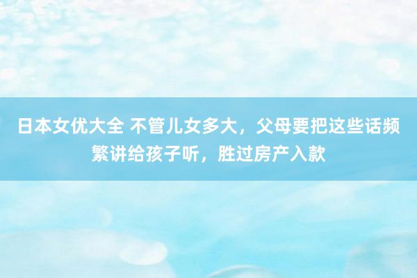 日本女优大全 不管儿女多大，父母要把这些话频繁讲给孩子听，胜过房产入款