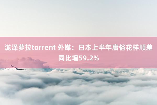 泷泽萝拉torrent 外媒：日本上半年庸俗花样顺差同比增59.2%