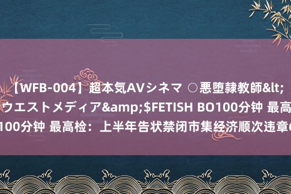 【WFB-004】超本気AVシネマ ○悪堕隷教師</a>2005-02-25ウエストメディア&$FETISH BO100分钟 最高检：上半年告状禁闭市集经济顺次违章6.2万东说念主