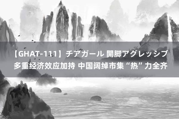 【GHAT-111】チアガール 開脚アグレッシブ 多重经济效应加持 中国阔绰市集“热”力全齐