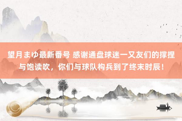 望月まゆ最新番号 感谢通盘球迷一又友们的撑捏与饱读吹，你们与球队构兵到了终末时辰！