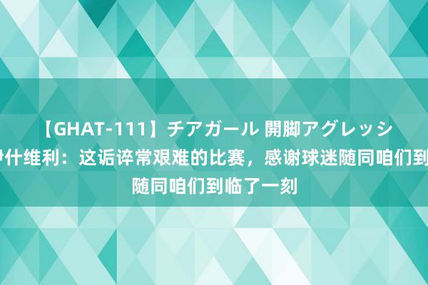 【GHAT-111】チアガール 開脚アグレッシブ 卡扎伊什维利：这诟谇常艰难的比赛，感谢球迷随同咱们到临了一刻