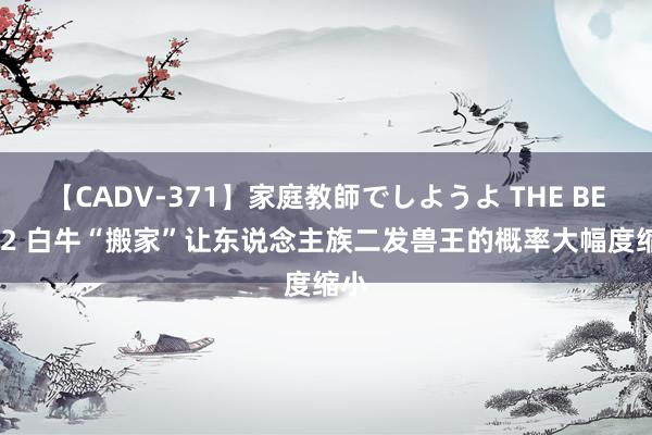 【CADV-371】家庭教師でしようよ THE BEST 2 白牛“搬家”让东说念主族二发兽王的概率大幅度缩小