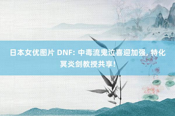 日本女优图片 DNF: 中毒流鬼泣喜迎加强, 特化冥炎剑教授共享!